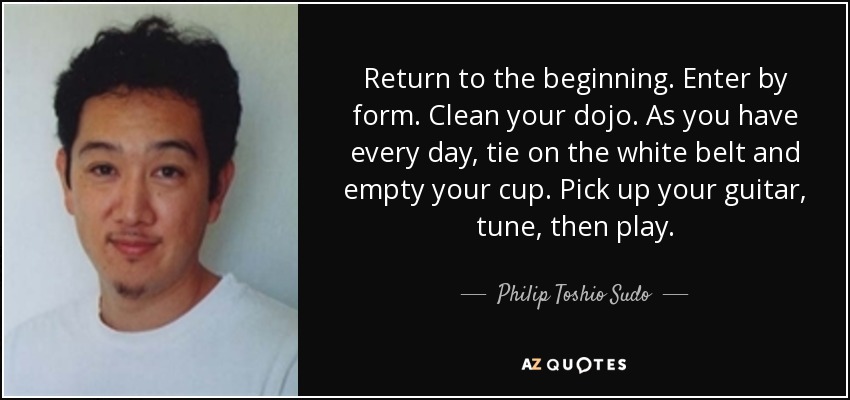 Return to the beginning. Enter by form. Clean your dojo. As you have every day, tie on the white belt and empty your cup. Pick up your guitar, tune, then play. - Philip Toshio Sudo