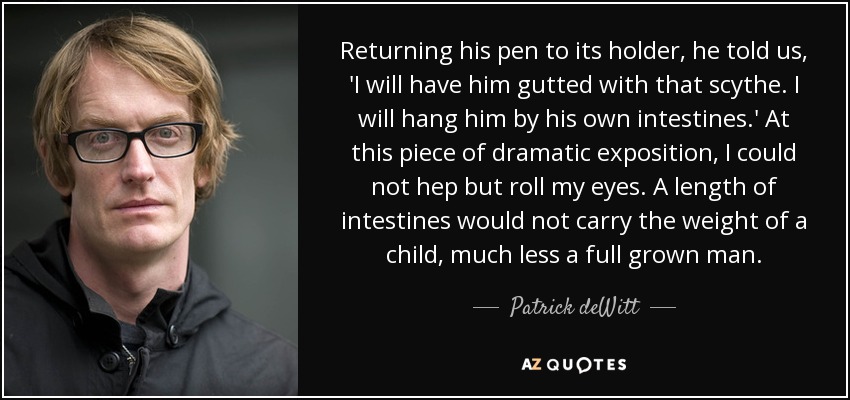 Returning his pen to its holder, he told us, 'I will have him gutted with that scythe. I will hang him by his own intestines.' At this piece of dramatic exposition, I could not hep but roll my eyes. A length of intestines would not carry the weight of a child, much less a full grown man. - Patrick deWitt
