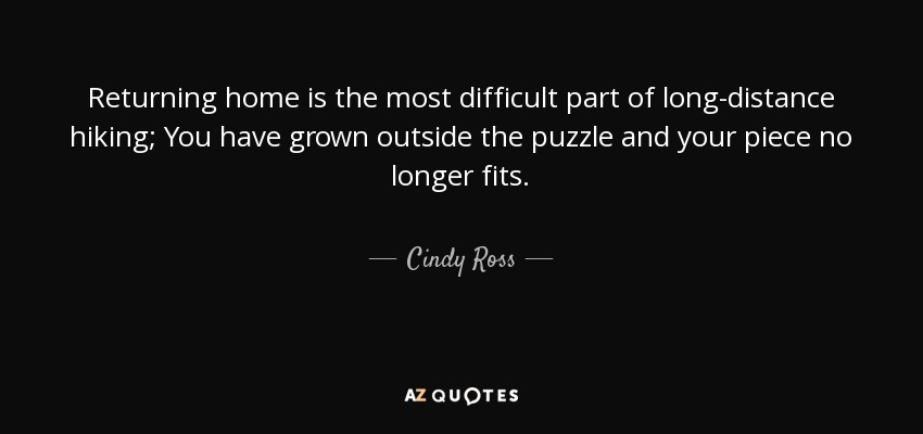 Returning home is the most difficult part of long-distance hiking; You have grown outside the puzzle and your piece no longer fits. - Cindy Ross