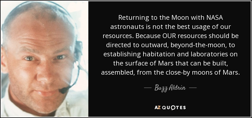 Returning to the Moon with NASA astronauts is not the best usage of our resources. Because OUR resources should be directed to outward, beyond-the-moon, to establishing habitation and laboratories on the surface of Mars that can be built, assembled, from the close-by moons of Mars. - Buzz Aldrin