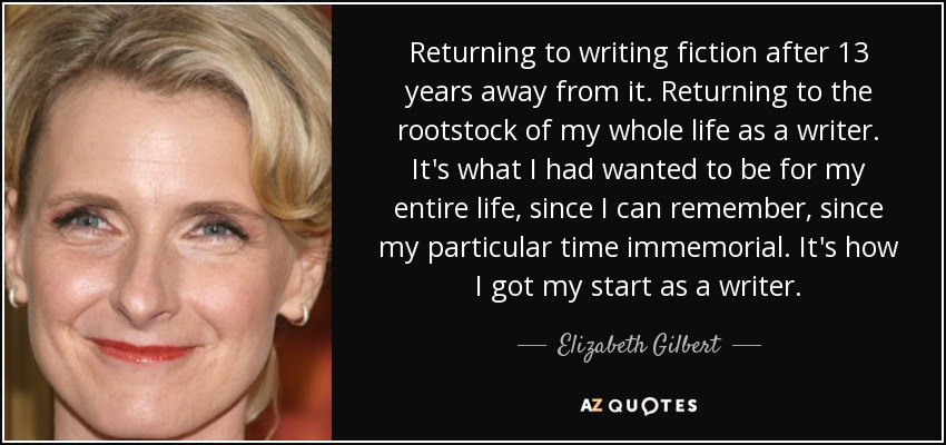 Returning to writing fiction after 13 years away from it. Returning to the rootstock of my whole life as a writer. It's what I had wanted to be for my entire life, since I can remember, since my particular time immemorial. It's how I got my start as a writer. - Elizabeth Gilbert
