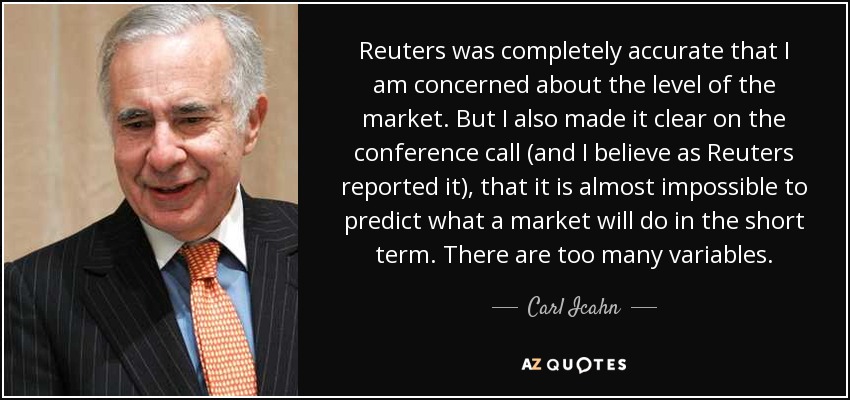 Reuters was completely accurate that I am concerned about the level of the market. But I also made it clear on the conference call (and I believe as Reuters reported it), that it is almost impossible to predict what a market will do in the short term. There are too many variables. - Carl Icahn