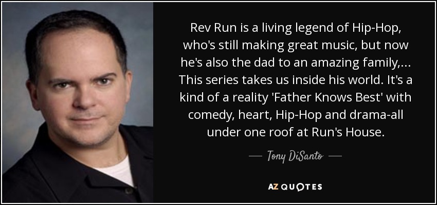 Rev Run is a living legend of Hip-Hop, who's still making great music, but now he's also the dad to an amazing family, ... This series takes us inside his world. It's a kind of a reality 'Father Knows Best' with comedy, heart, Hip-Hop and drama-all under one roof at Run's House. - Tony DiSanto