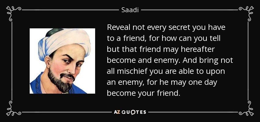 Reveal not every secret you have to a friend, for how can you tell but that friend may hereafter become and enemy. And bring not all mischief you are able to upon an enemy, for he may one day become your friend. - Saadi