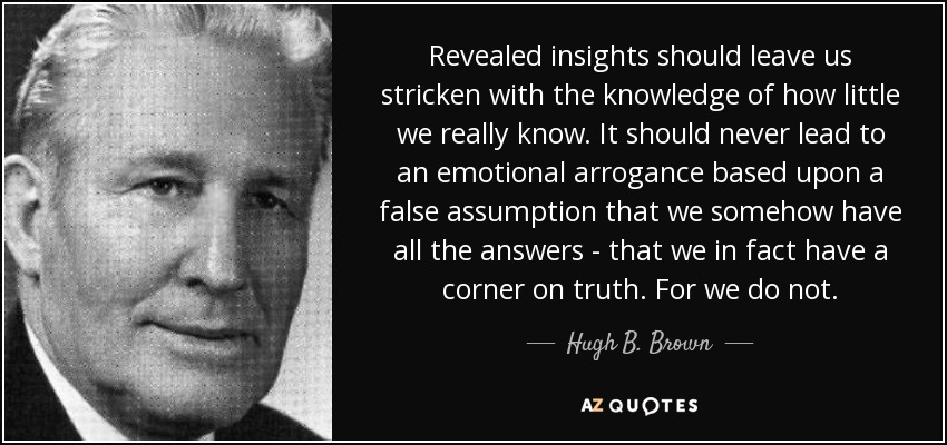 Revealed insights should leave us stricken with the knowledge of how little we really know. It should never lead to an emotional arrogance based upon a false assumption that we somehow have all the answers - that we in fact have a corner on truth. For we do not. - Hugh B. Brown