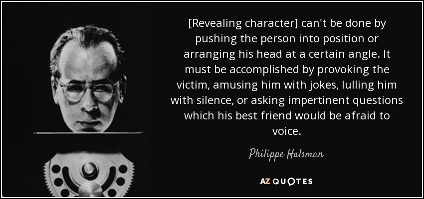 [Revealing character] can't be done by pushing the person into position or arranging his head at a certain angle. It must be accomplished by provoking the victim, amusing him with jokes, lulling him with silence, or asking impertinent questions which his best friend would be afraid to voice. - Philippe Halsman