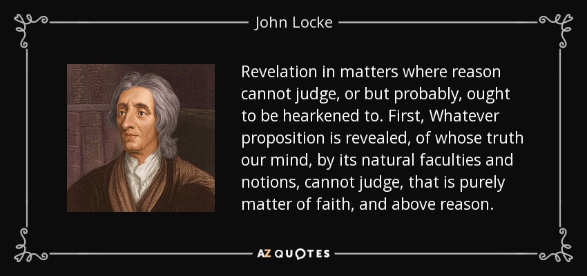 Revelation in matters where reason cannot judge, or but probably, ought to be hearkened to. First, Whatever proposition is revealed, of whose truth our mind, by its natural faculties and notions, cannot judge, that is purely matter of faith, and above reason. - John Locke