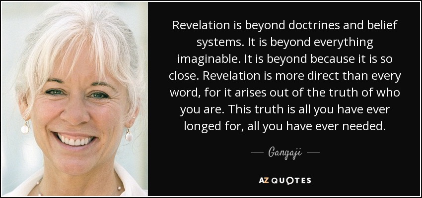 Revelation is beyond doctrines and belief systems. It is beyond everything imaginable. It is beyond because it is so close. Revelation is more direct than every word, for it arises out of the truth of who you are. This truth is all you have ever longed for, all you have ever needed. - Gangaji