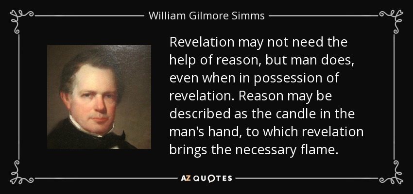 Revelation may not need the help of reason, but man does, even when in possession of revelation. Reason may be described as the candle in the man's hand, to which revelation brings the necessary flame. - William Gilmore Simms