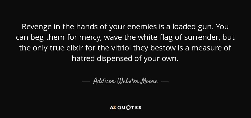 Revenge in the hands of your enemies is a loaded gun. You can beg them for mercy, wave the white flag of surrender, but the only true elixir for the vitriol they bestow is a measure of hatred dispensed of your own. - Addison Webster Moore