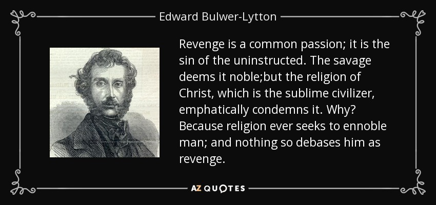 Revenge is a common passion; it is the sin of the uninstructed. The savage deems it noble;but the religion of Christ, which is the sublime civilizer, emphatically condemns it. Why? Because religion ever seeks to ennoble man; and nothing so debases him as revenge. - Edward Bulwer-Lytton, 1st Baron Lytton