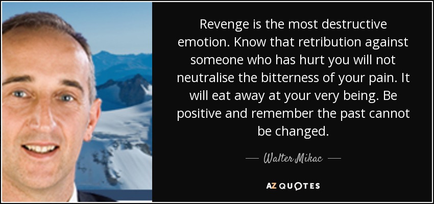 Revenge is the most destructive emotion. Know that retribution against someone who has hurt you will not neutralise the bitterness of your pain. It will eat away at your very being. Be positive and remember the past cannot be changed. - Walter Mikac
