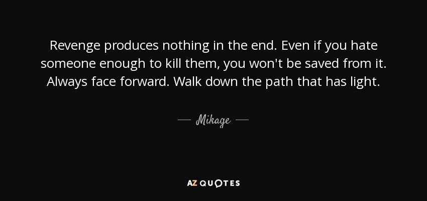 Revenge produces nothing in the end. Even if you hate someone enough to kill them, you won't be saved from it. Always face forward. Walk down the path that has light. - Mikage