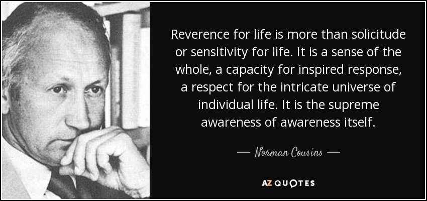 Reverence for life is more than solicitude or sensitivity for life. It is a sense of the whole, a capacity for inspired response, a respect for the intricate universe of individual life. It is the supreme awareness of awareness itself. - Norman Cousins