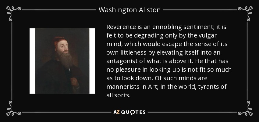 Reverence is an ennobling sentiment; it is felt to be degrading only by the vulgar mind, which would escape the sense of its own littleness by elevating itself into an antagonist of what is above it. He that has no pleasure in looking up is not fit so much as to look down. Of such minds are mannerists in Art; in the world, tyrants of all sorts. - Washington Allston