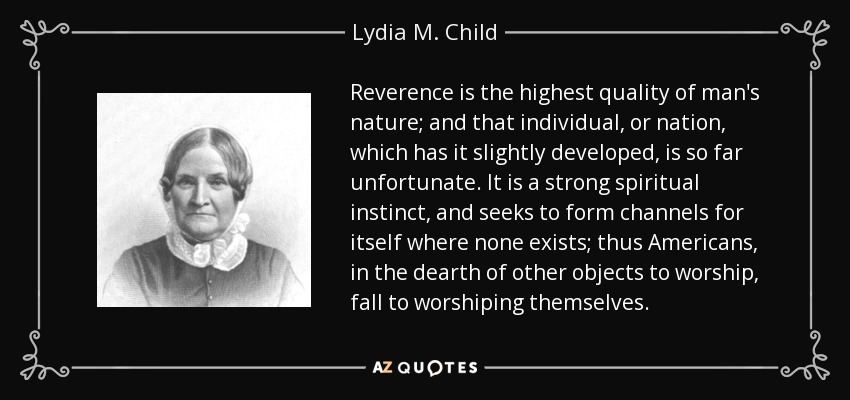 Reverence is the highest quality of man's nature; and that individual, or nation, which has it slightly developed, is so far unfortunate. It is a strong spiritual instinct, and seeks to form channels for itself where none exists; thus Americans, in the dearth of other objects to worship, fall to worshiping themselves. - Lydia M. Child