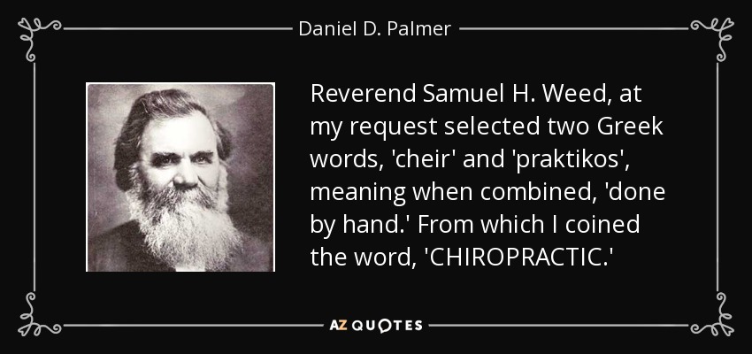 Reverend Samuel H. Weed, at my request selected two Greek words, 'cheir' and 'praktikos', meaning when combined, 'done by hand.' From which I coined the word, 'CHIROPRACTIC.' - Daniel D. Palmer