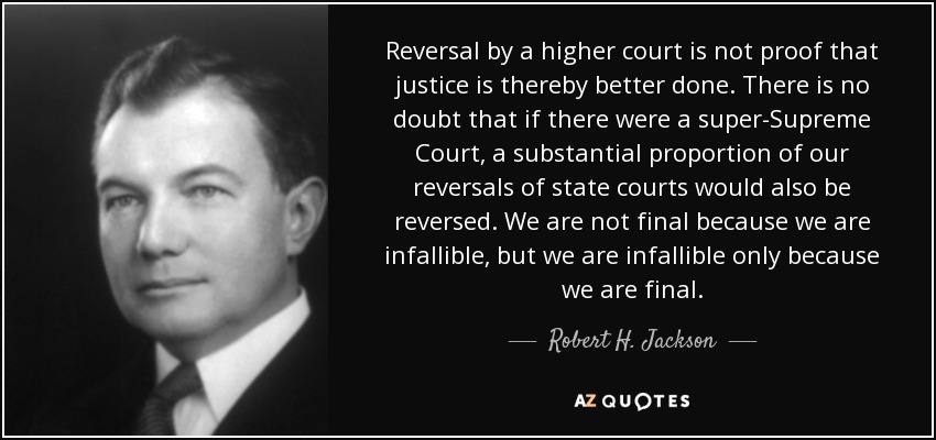 Reversal by a higher court is not proof that justice is thereby better done. There is no doubt that if there were a super-Supreme Court, a substantial proportion of our reversals of state courts would also be reversed. We are not final because we are infallible, but we are infallible only because we are final. - Robert H. Jackson