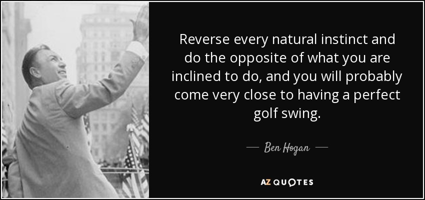Reverse every natural instinct and do the opposite of what you are inclined to do, and you will probably come very close to having a perfect golf swing. - Ben Hogan