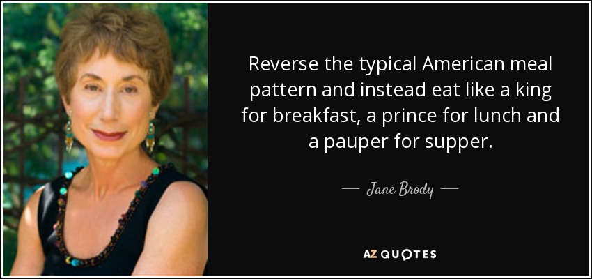 Reverse the typical American meal pattern and instead eat like a king for breakfast, a prince for lunch and a pauper for supper. - Jane Brody