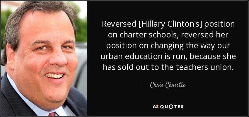 Reversed [Hillary Clinton's] position on charter schools, reversed her position on changing the way our urban education is run, because she has sold out to the teachers union. - Chris Christie