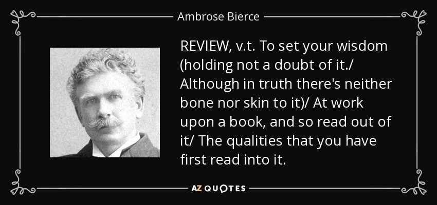 REVIEW, v.t. To set your wisdom (holding not a doubt of it./ Although in truth there's neither bone nor skin to it)/ At work upon a book, and so read out of it/ The qualities that you have first read into it. - Ambrose Bierce