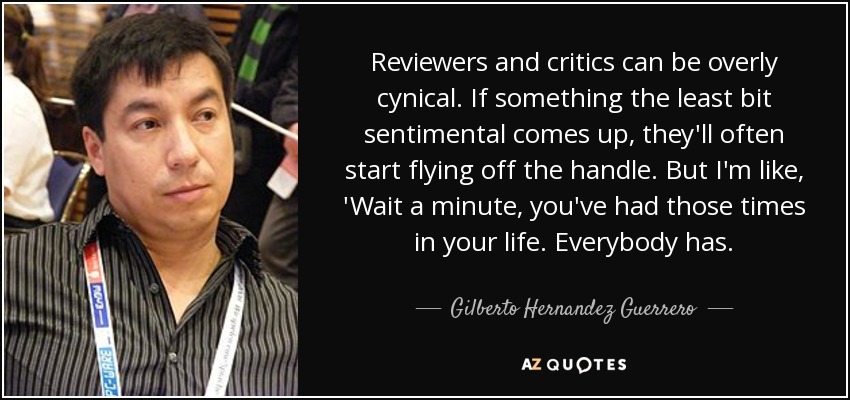 Reviewers and critics can be overly cynical. If something the least bit sentimental comes up, they'll often start flying off the handle. But I'm like, 'Wait a minute, you've had those times in your life. Everybody has. - Gilberto Hernandez Guerrero
