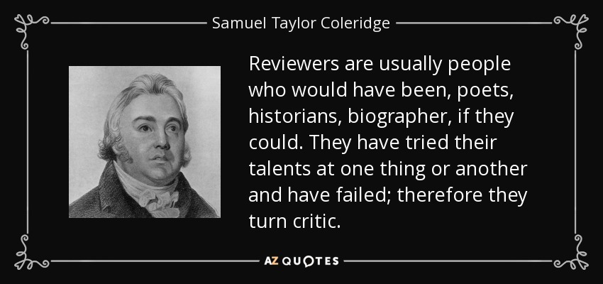 Reviewers are usually people who would have been, poets, historians, biographer, if they could. They have tried their talents at one thing or another and have failed; therefore they turn critic. - Samuel Taylor Coleridge