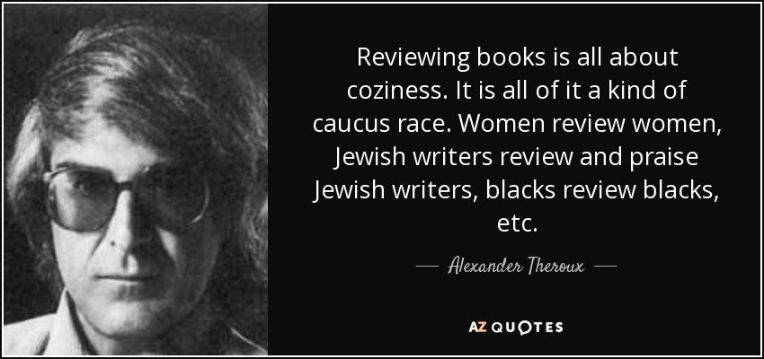 Reviewing books is all about coziness. It is all of it a kind of caucus race. Women review women, Jewish writers review and praise Jewish writers, blacks review blacks, etc. - Alexander Theroux