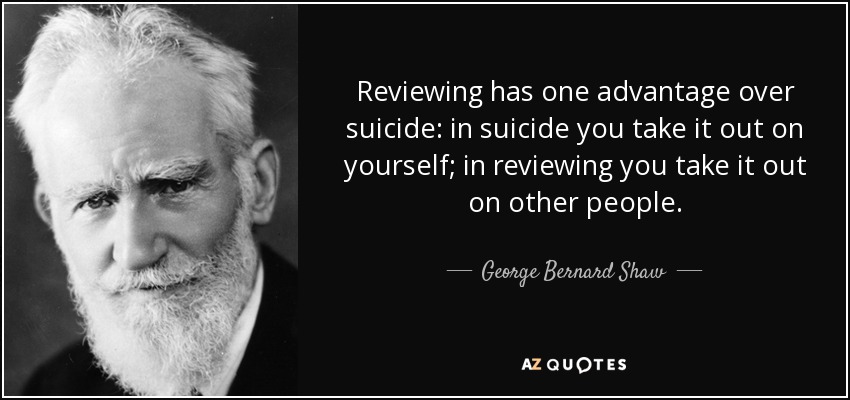 Reviewing has one advantage over suicide: in suicide you take it out on yourself; in reviewing you take it out on other people. - George Bernard Shaw