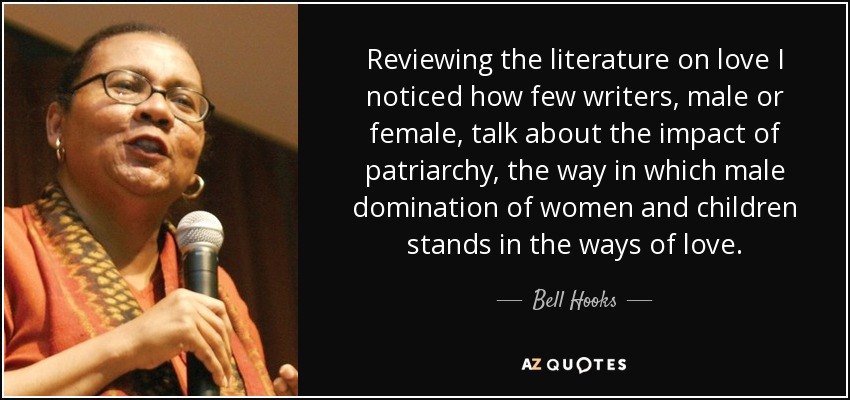 Reviewing the literature on love I noticed how few writers, male or female, talk about the impact of patriarchy, the way in which male domination of women and children stands in the ways of love. - Bell Hooks