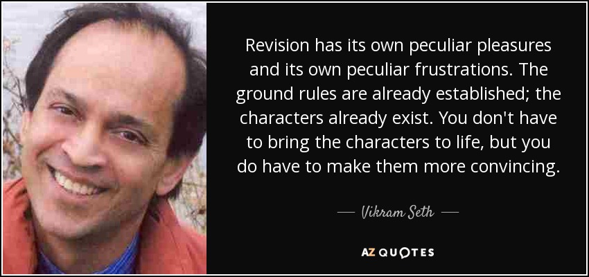 Revision has its own peculiar pleasures and its own peculiar frustrations. The ground rules are already established; the characters already exist. You don't have to bring the characters to life, but you do have to make them more convincing. - Vikram Seth