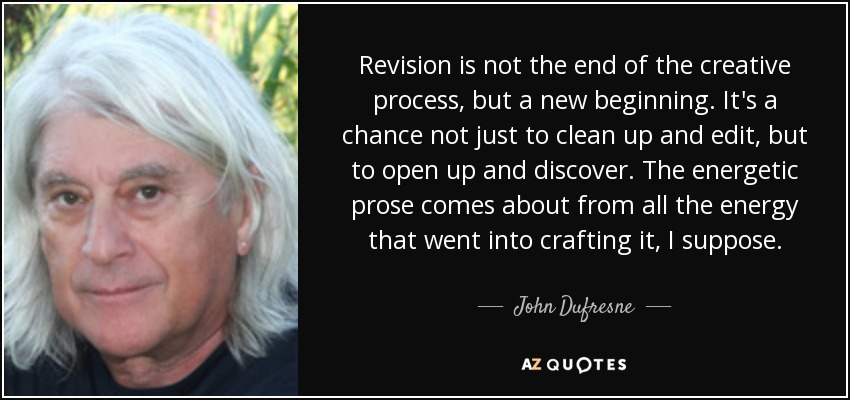 Revision is not the end of the creative process, but a new beginning. It's a chance not just to clean up and edit, but to open up and discover. The energetic prose comes about from all the energy that went into crafting it, I suppose. - John Dufresne