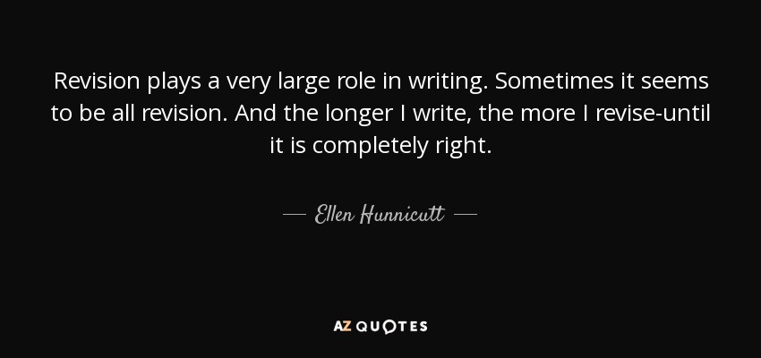 Revision plays a very large role in writing. Sometimes it seems to be all revision. And the longer I write, the more I revise-until it is completely right. - Ellen Hunnicutt