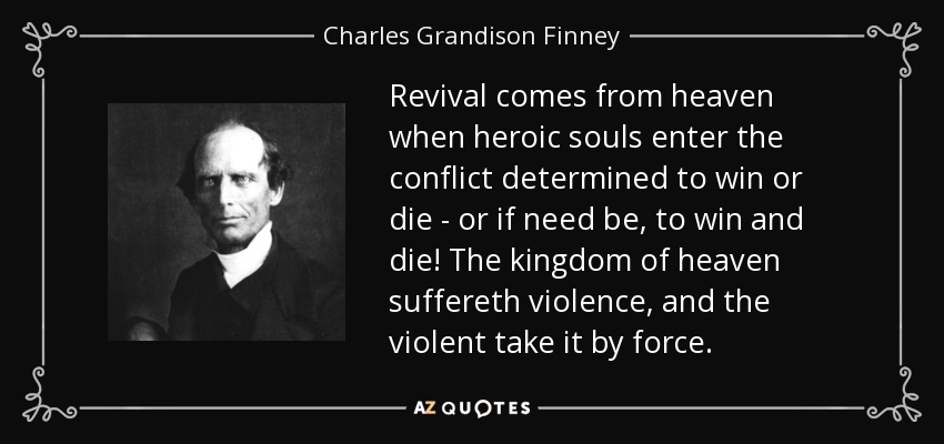 Revival comes from heaven when heroic souls enter the conflict determined to win or die - or if need be, to win and die! The kingdom of heaven suffereth violence, and the violent take it by force. - Charles Grandison Finney