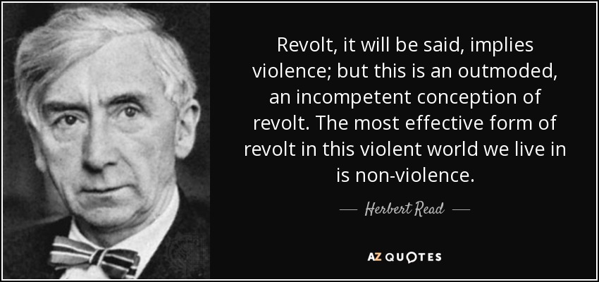 Revolt, it will be said, implies violence; but this is an outmoded, an incompetent conception of revolt. The most effective form of revolt in this violent world we live in is non-violence. - Herbert Read