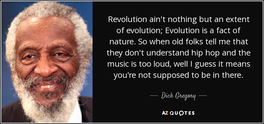 Revolution ain't nothing but an extent of evolution; Evolution is a fact of nature. So when old folks tell me that they don't understand hip hop and the music is too loud, well I guess it means you're not supposed to be in there. - Dick Gregory