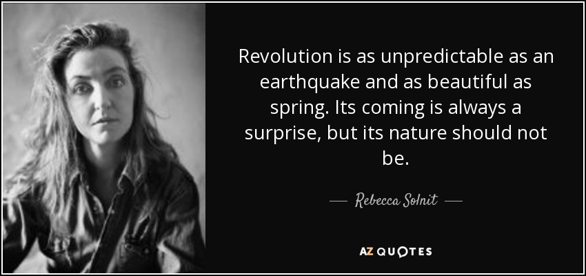 Revolution is as unpredictable as an earthquake and as beautiful as spring. Its coming is always a surprise, but its nature should not be. - Rebecca Solnit