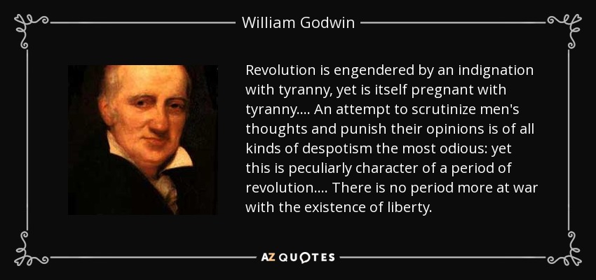 Revolution is engendered by an indignation with tyranny, yet is itself pregnant with tyranny.... An attempt to scrutinize men's thoughts and punish their opinions is of all kinds of despotism the most odious: yet this is peculiarly character of a period of revolution.... There is no period more at war with the existence of liberty. - William Godwin