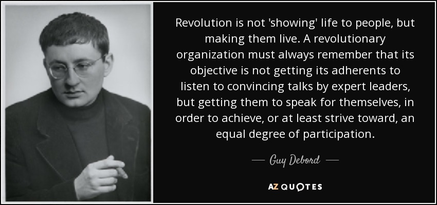 Revolution is not 'showing' life to people, but making them live. A revolutionary organization must always remember that its objective is not getting its adherents to listen to convincing talks by expert leaders, but getting them to speak for themselves, in order to achieve, or at least strive toward, an equal degree of participation. - Guy Debord