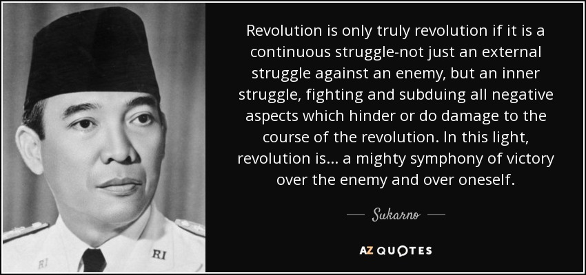 Revolution is only truly revolution if it is a continuous struggle-not just an external struggle against an enemy, but an inner struggle, fighting and subduing all negative aspects which hinder or do damage to the course of the revolution. In this light, revolution is ... a mighty symphony of victory over the enemy and over oneself. - Sukarno