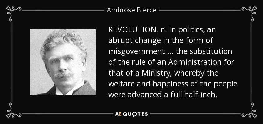 REVOLUTION, n. In politics, an abrupt change in the form of misgovernment. . . . the substitution of the rule of an Administration for that of a Ministry, whereby the welfare and happiness of the people were advanced a full half-inch. - Ambrose Bierce