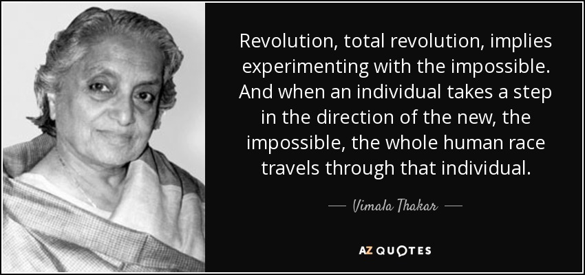 Revolution, total revolution, implies experimenting with the impossible. And when an individual takes a step in the direction of the new, the impossible, the whole human race travels through that individual. - Vimala Thakar