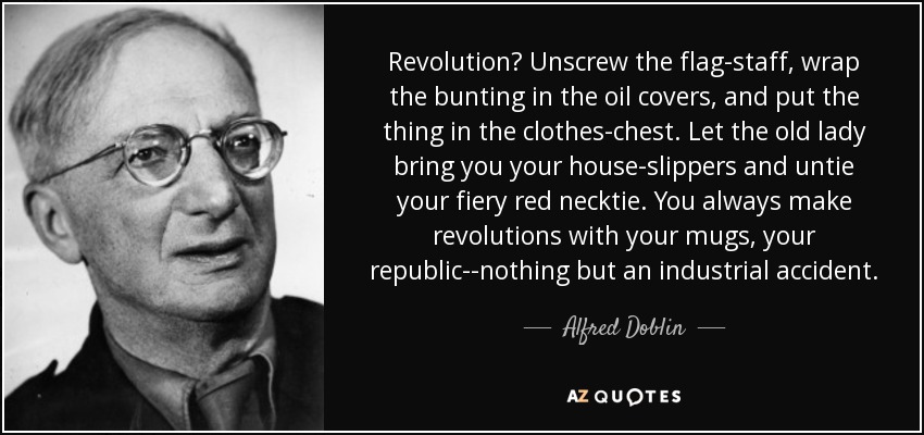 Revolution? Unscrew the flag-staff, wrap the bunting in the oil covers, and put the thing in the clothes-chest. Let the old lady bring you your house-slippers and untie your fiery red necktie. You always make revolutions with your mugs, your republic--nothing but an industrial accident. - Alfred Doblin