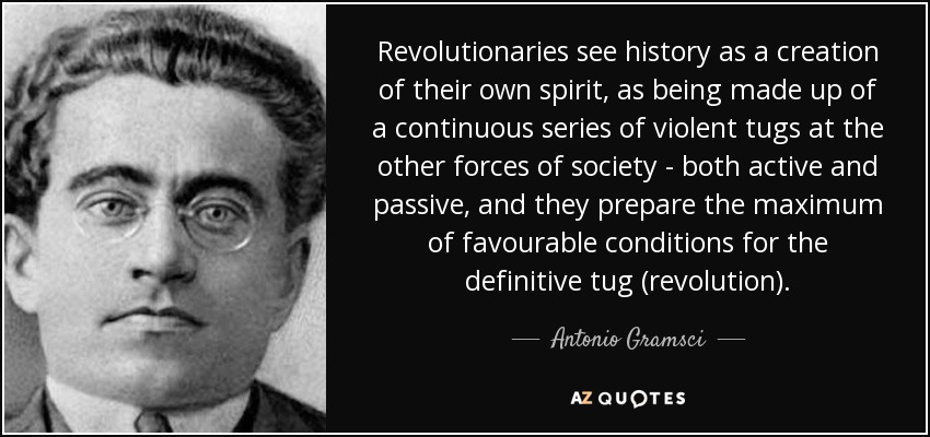 Revolutionaries see history as a creation of their own spirit, as being made up of a continuous series of violent tugs at the other forces of society - both active and passive, and they prepare the maximum of favourable conditions for the definitive tug (revolution). - Antonio Gramsci