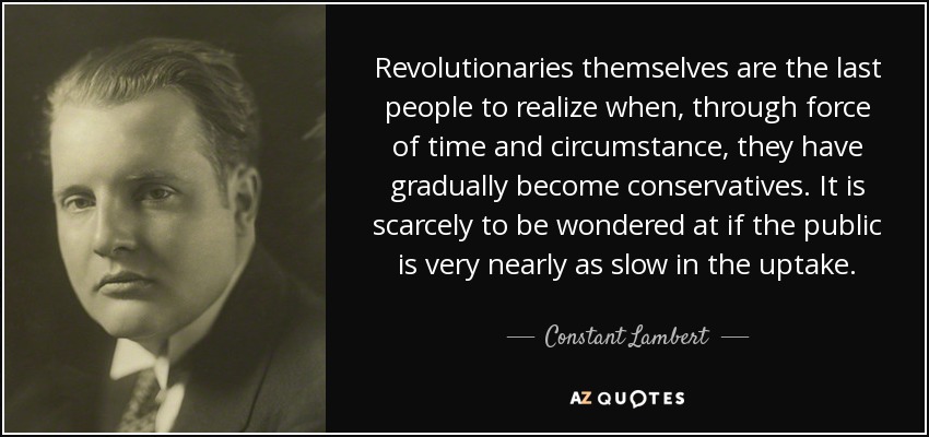 Revolutionaries themselves are the last people to realize when, through force of time and circumstance, they have gradually become conservatives. It is scarcely to be wondered at if the public is very nearly as slow in the uptake. - Constant Lambert