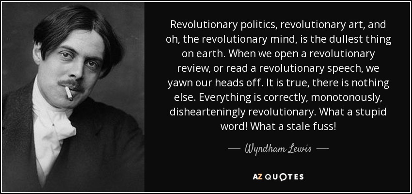 Revolutionary politics, revolutionary art, and oh, the revolutionary mind, is the dullest thing on earth. When we open a revolutionary review, or read a revolutionary speech, we yawn our heads off. It is true, there is nothing else. Everything is correctly, monotonously, dishearteningly revolutionary. What a stupid word! What a stale fuss! - Wyndham Lewis