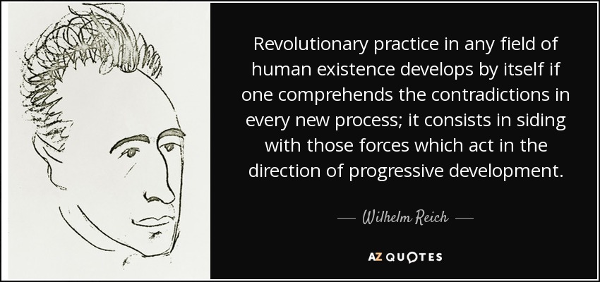 Revolutionary practice in any field of human existence develops by itself if one comprehends the contradictions in every new process; it consists in siding with those forces which act in the direction of progressive development. - Wilhelm Reich