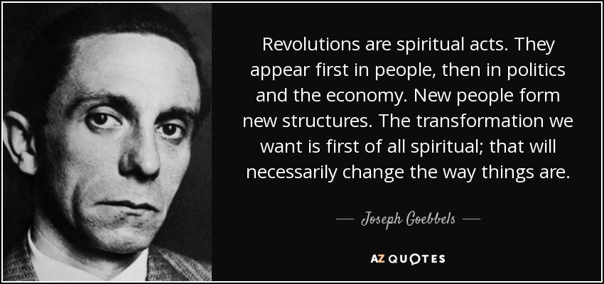 Revolutions are spiritual acts. They appear first in people, then in politics and the economy. New people form new structures. The transformation we want is first of all spiritual; that will necessarily change the way things are. - Joseph Goebbels