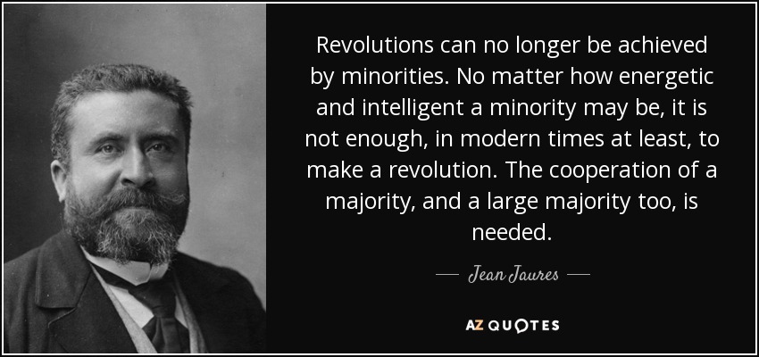Revolutions can no longer be achieved by minorities. No matter how energetic and intelligent a minority may be, it is not enough, in modern times at least, to make a revolution. The cooperation of a majority, and a large majority too, is needed. - Jean Jaures